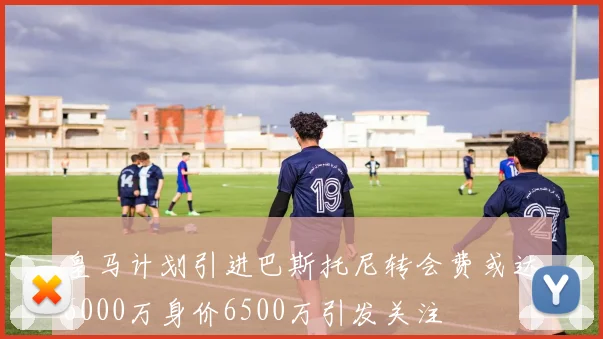 皇马计划引进巴斯托尼转会费或达6000万身价6500万引发关注
