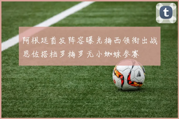 阿根廷首发阵容曝光梅西领衔出战恩佐搭档罗梅罗无小蜘蛛参赛