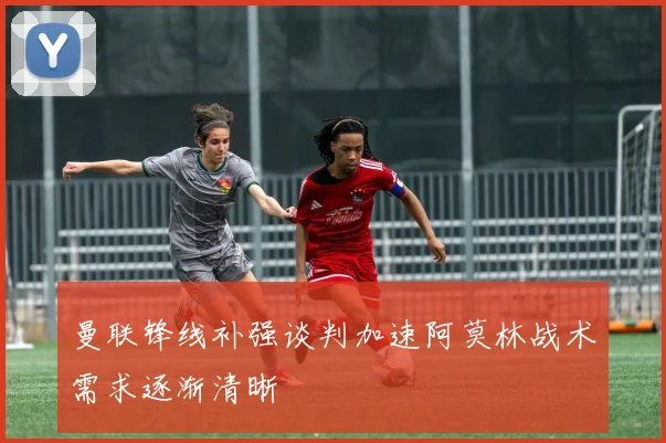 曼联锋线补强谈判加速阿莫林战术需求逐渐清晰