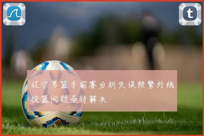 辽宁男篮季前赛分析失误频繁外线投篮问题亟待解决