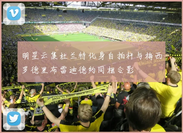 明星云集杜兰特化身自拍杆与梅西罗德里布雷迪德约同框合影