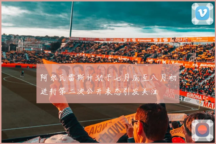 阿尔瓦雷斯计划于七月底至八月初进行第二次公开表态引发关注