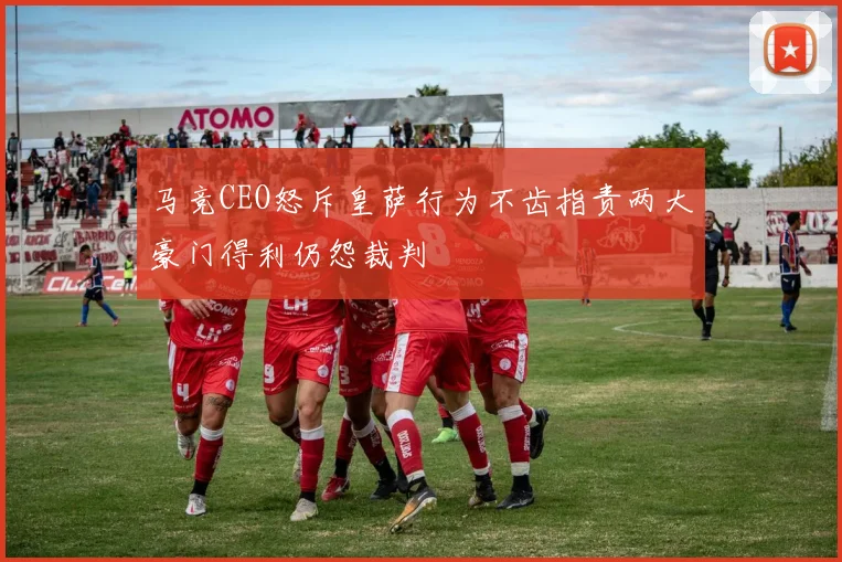 马竞CEO怒斥皇萨行为不齿指责两大豪门得利仍怨裁判