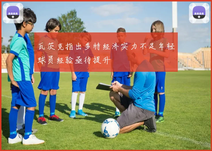 瓦茨克指出多特经济实力不足年轻球员经验亟待提升
