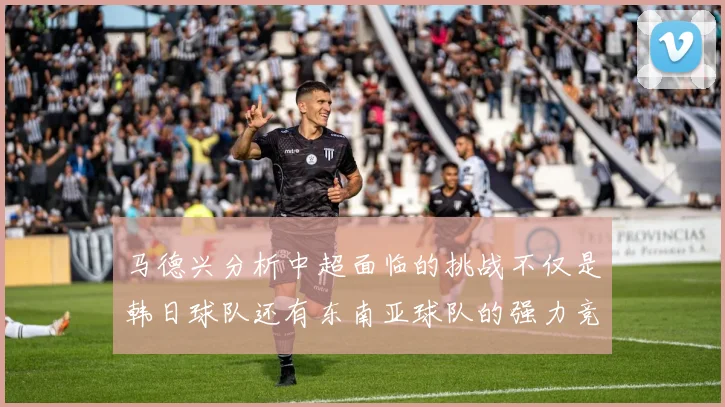 马德兴分析中超面临的挑战不仅是韩日球队还有东南亚球队的强力竞争